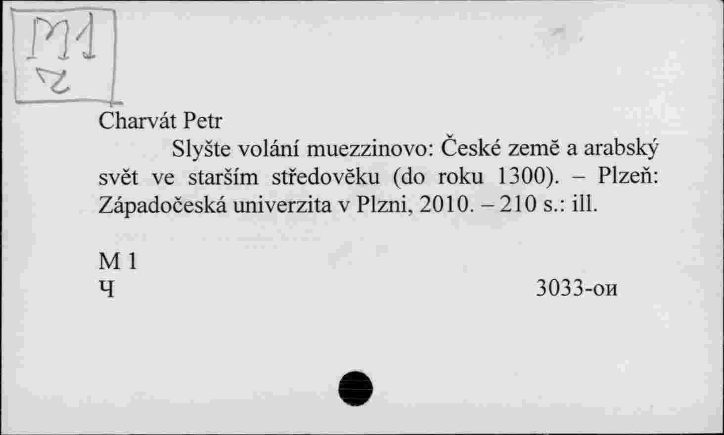 ﻿Charvât Petr
Slyste volâm muezzinovo: Ceské zemë a arabskÿ svët ve starsim stredovëku (do roku 1300). - Plzen: Zâpadoceskâ univerzita v Plzni, 2010. - 210 s.: ill.
M 1
Ч	3033-ОИ